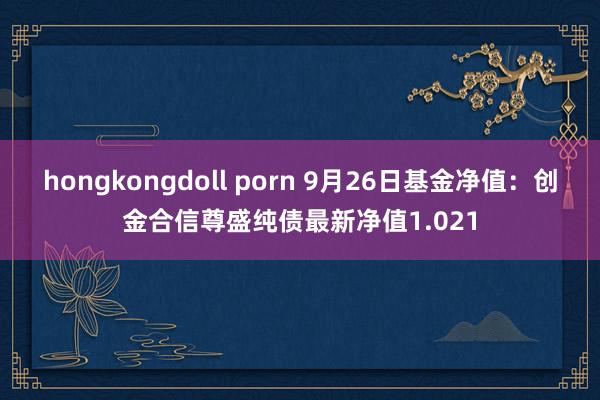 hongkongdoll porn 9月26日基金净值：创金合信尊盛纯债最新净值1.021