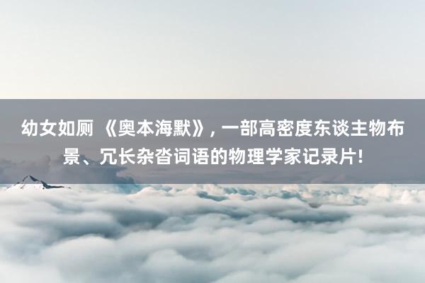 幼女如厕 《奥本海默》， 一部高密度东谈主物布景、冗长杂沓词语的物理学家记录片!