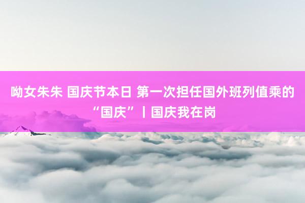呦女朱朱 国庆节本日 第一次担任国外班列值乘的“国庆”丨国庆我在岗
