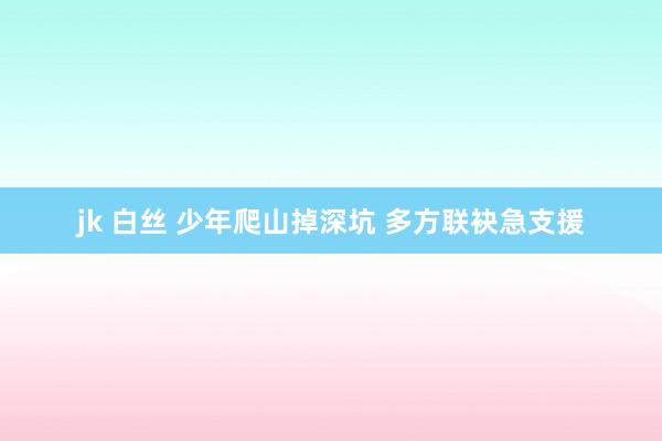 jk 白丝 少年爬山掉深坑 多方联袂急支援