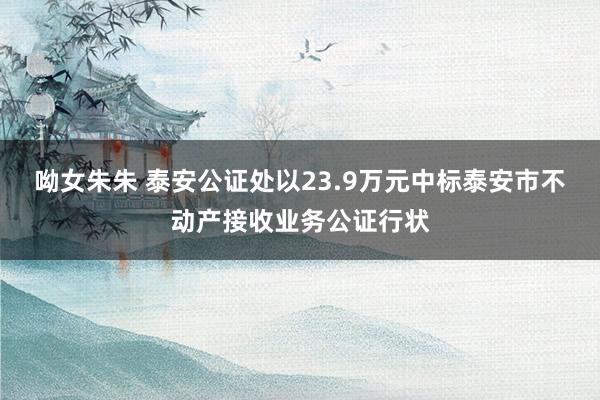 呦女朱朱 泰安公证处以23.9万元中标泰安市不动产接收业务公证行状