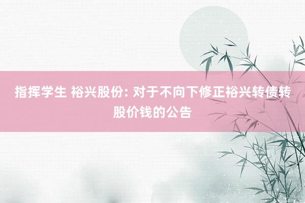 指挥学生 裕兴股份: 对于不向下修正裕兴转债转股价钱的公告