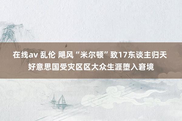 在线av 乱伦 飓风“米尔顿”致17东谈主归天 好意思国受灾区区大众生涯堕入窘境