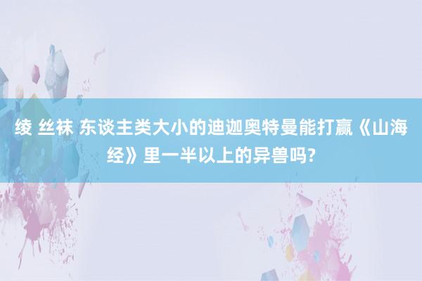 绫 丝袜 东谈主类大小的迪迦奥特曼能打赢《山海经》里一半以上的异兽吗?