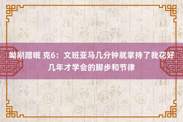 呦剐蹭哦 克6：文班亚马几分钟就掌持了我花好几年才学会的脚步和节律