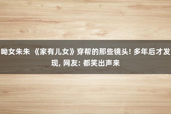 呦女朱朱 《家有儿女》穿帮的那些镜头! 多年后才发现， 网友: 都笑出声来