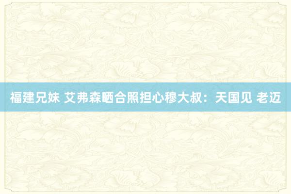 福建兄妹 艾弗森晒合照担心穆大叔：天国见 老迈