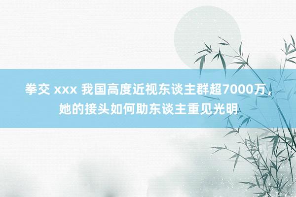 拳交 xxx 我国高度近视东谈主群超7000万，她的接头如何助东谈主重见光明