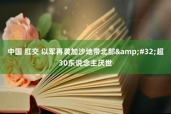 中国 肛交 以军再袭加沙地带北部&#32;超30东说念主厌世
