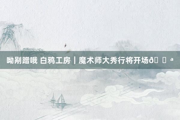 呦剐蹭哦 白鸦工房|魔术师大秀行将开场🎪