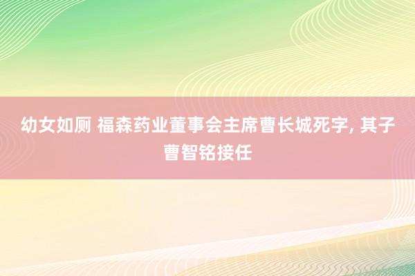 幼女如厕 福森药业董事会主席曹长城死字， 其子曹智铭接任