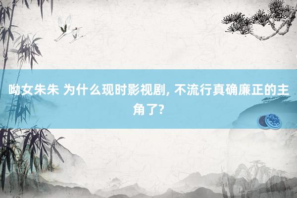 呦女朱朱 为什么现时影视剧， 不流行真确廉正的主角了?
