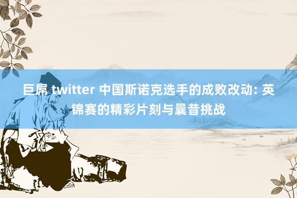 巨屌 twitter 中国斯诺克选手的成败改动: 英锦赛的精彩片刻与曩昔挑战