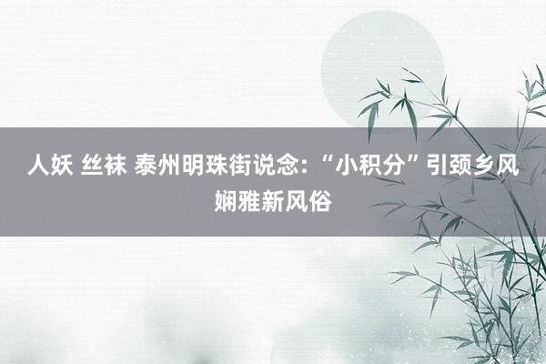 人妖 丝袜 泰州明珠街说念: “小积分”引颈乡风娴雅新风俗