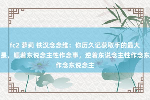 fc2 萝莉 铁汉念念维：你历久记获取手的最大诀窍便是，顺着东说念主性作念事，逆着东说念主性作念东说念主
