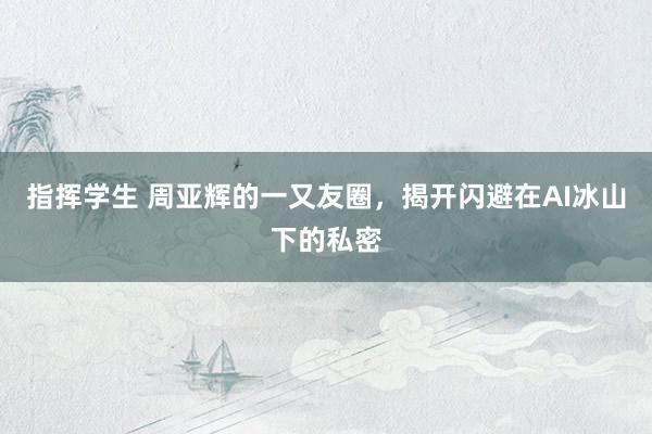 指挥学生 周亚辉的一又友圈，揭开闪避在AI冰山下的私密
