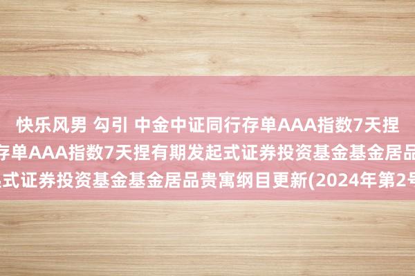 快乐风男 勾引 中金中证同行存单AAA指数7天捏有发起: 中金中证同行存单AAA指数7天捏有期发起式证券投资基金基金居品贵寓纲目更新(2024年第2号)