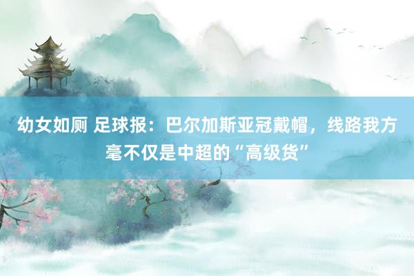 幼女如厕 足球报：巴尔加斯亚冠戴帽，线路我方毫不仅是中超的“高级货”