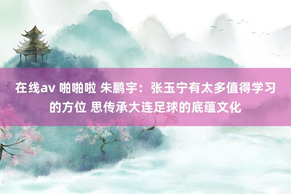 在线av 啪啪啦 朱鹏宇：张玉宁有太多值得学习的方位 思传承大连足球的底蕴文化