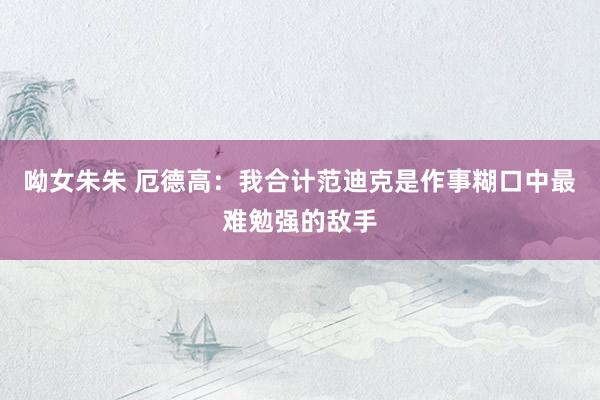 呦女朱朱 厄德高：我合计范迪克是作事糊口中最难勉强的敌手
