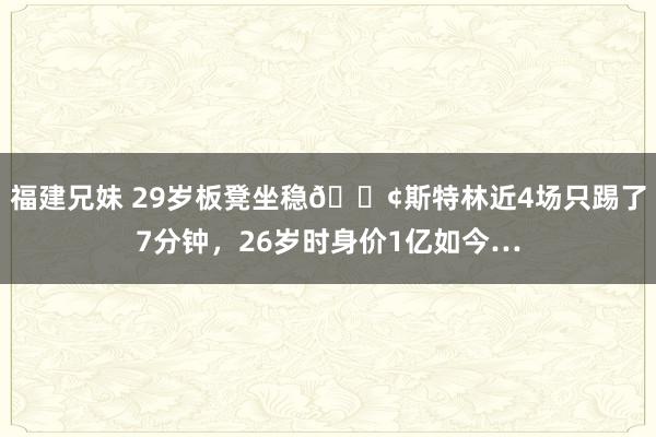 福建兄妹 29岁板凳坐稳😢斯特林近4场只踢了7分钟，26岁时身价1亿如今…