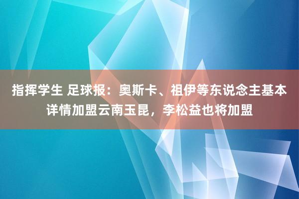 指挥学生 足球报：奥斯卡、祖伊等东说念主基本详情加盟云南玉昆，李松益也将加盟
