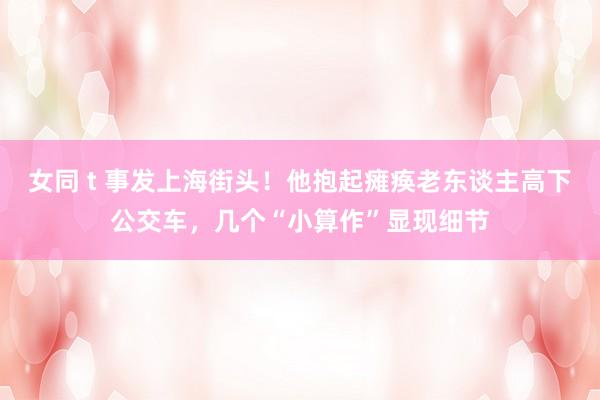 女同 t 事发上海街头！他抱起瘫痪老东谈主高下公交车，几个“小算作”显现细节
