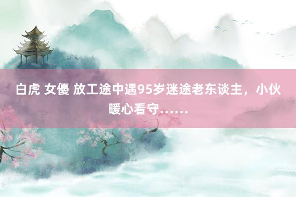 白虎 女優 放工途中遇95岁迷途老东谈主，小伙暖心看守……