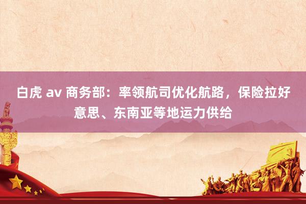 白虎 av 商务部：率领航司优化航路，保险拉好意思、东南亚等地运力供给
