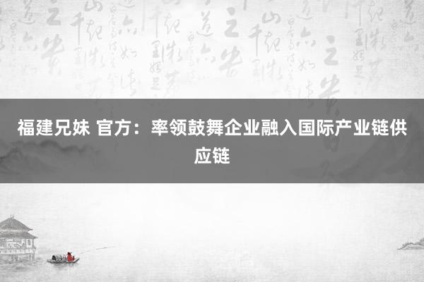 福建兄妹 官方：率领鼓舞企业融入国际产业链供应链