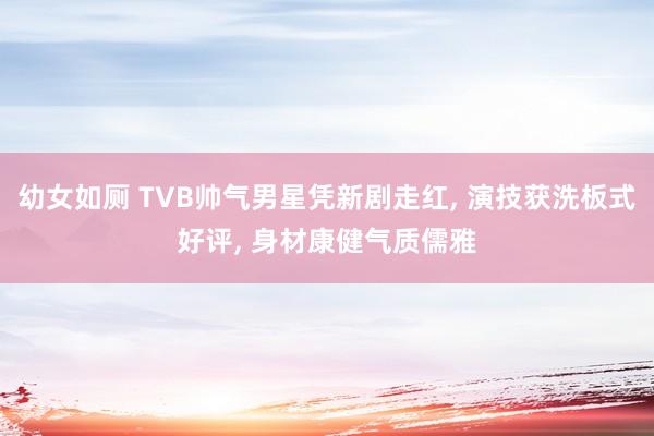 幼女如厕 TVB帅气男星凭新剧走红， 演技获洗板式好评， 身材康健气质儒雅