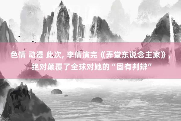 色情 动漫 此次， 李倩演完《弄堂东说念主家》， 绝对颠覆了全球对她的“固有判辨”