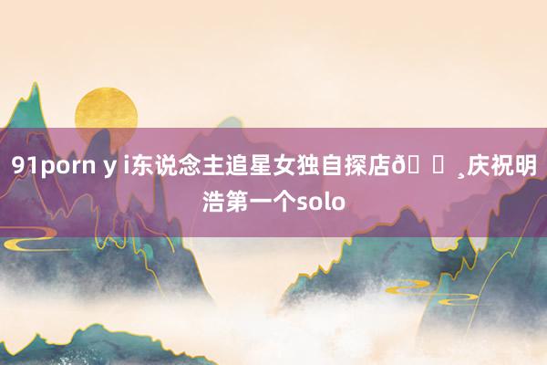 91porn y i东说念主追星女独自探店🐸庆祝明浩第一个solo