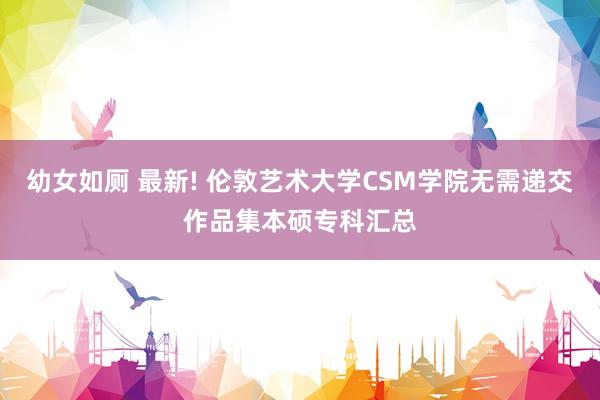 幼女如厕 最新! 伦敦艺术大学CSM学院无需递交作品集本硕专科汇总