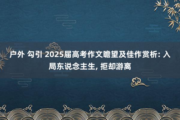 户外 勾引 2025届高考作文瞻望及佳作赏析: 入局东说念主生， 拒却游离