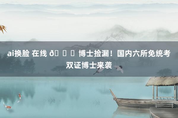 ai换脸 在线 🎉博士捡漏!国内六所免统考双证博士来袭