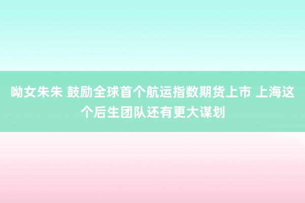 呦女朱朱 鼓励全球首个航运指数期货上市 上海这个后生团队还有更大谋划