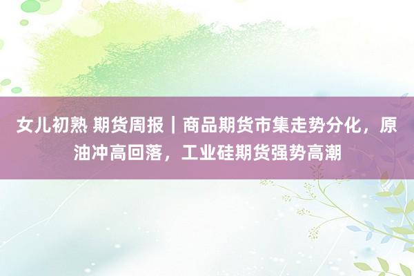 女儿初熟 期货周报｜商品期货市集走势分化，原油冲高回落，工业硅期货强势高潮