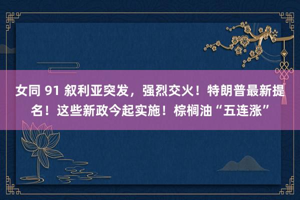 女同 91 叙利亚突发，强烈交火！特朗普最新提名！这些新政今起实施！棕榈油“五连涨”