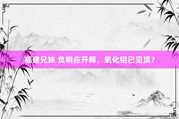 福建兄妹 负响应开释，氧化铝已见顶？