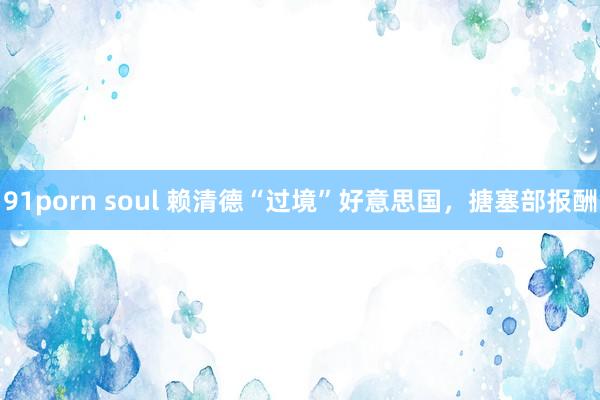 91porn soul 赖清德“过境”好意思国，搪塞部报酬