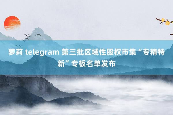 萝莉 telegram 第三批区域性股权市集“专精特新”专板名单发布