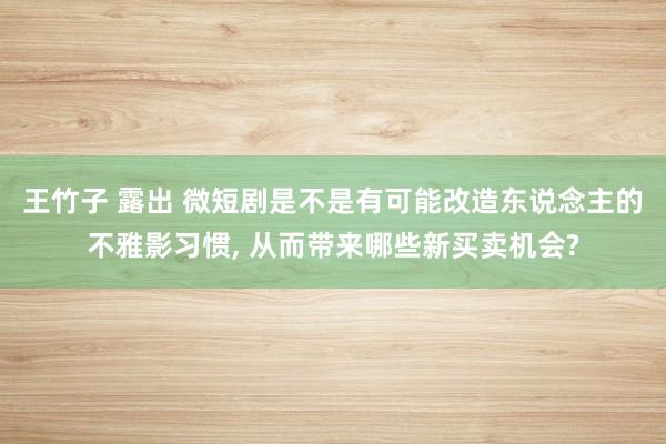 王竹子 露出 微短剧是不是有可能改造东说念主的不雅影习惯， 从而带来哪些新买卖机会?