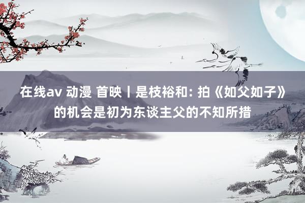 在线av 动漫 首映丨是枝裕和: 拍《如父如子》的机会是初为东谈主父的不知所措