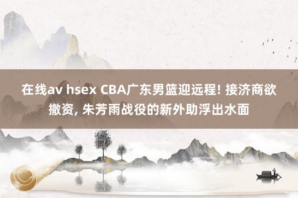 在线av hsex CBA广东男篮迎远程! 接济商欲撤资， 朱芳雨战役的新外助浮出水面