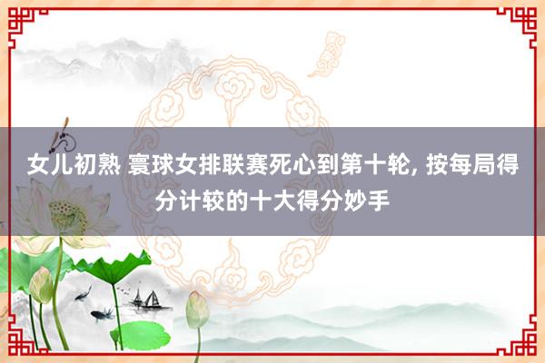 女儿初熟 寰球女排联赛死心到第十轮， 按每局得分计较的十大得分妙手