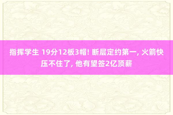 指挥学生 19分12板3帽! 断层定约第一， 火箭快压不住了， 他有望签2亿顶薪