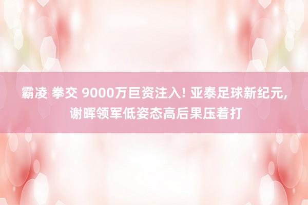 霸凌 拳交 9000万巨资注入! 亚泰足球新纪元， 谢晖领军低姿态高后果压着打