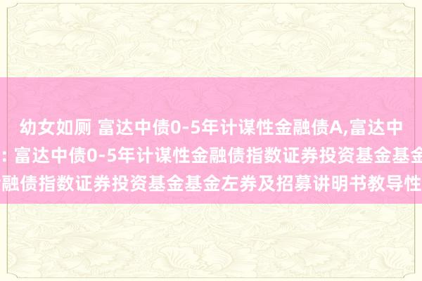 幼女如厕 富达中债0-5年计谋性金融债A,富达中债0-5年计谋性金融债C: 富达中债0-5年计谋性金融债指数证券投资基金基金左券及招募讲明书教导性公告