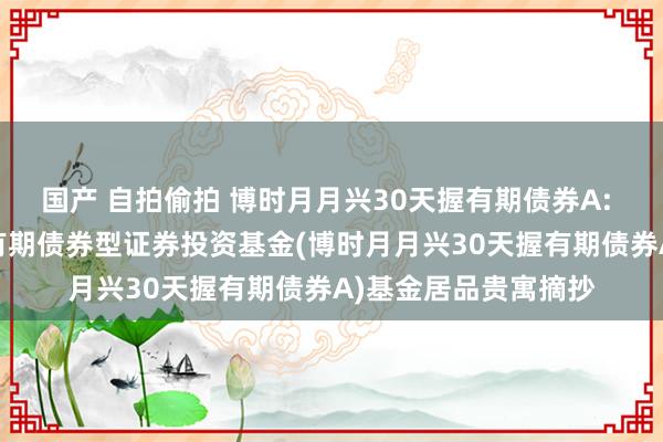 国产 自拍偷拍 博时月月兴30天握有期债券A: 博时月月兴30天握有期债券型证券投资基金(博时月月兴30天握有期债券A)基金居品贵寓摘抄
